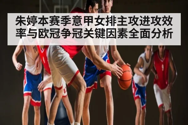 朱婷本赛季意甲女排主攻进攻效率与欧冠争冠关键因素全面分析