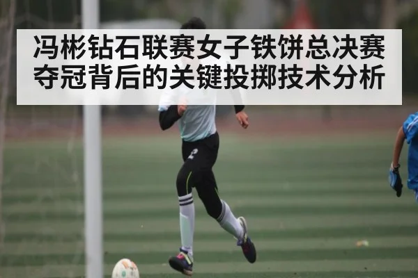 冯彬钻石联赛女子铁饼总决赛夺冠背后的关键投掷技术分析